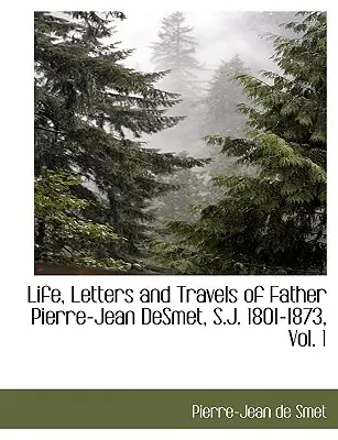 Pierre-Jean Desmet S. J. atya élete, levelei és utazásai, 1801-1873, 1. kötet. - Life, Letters and Travels of Father Pierre-Jean Desmet, S.J. 1801-1873, Vol. 1