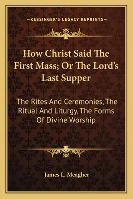 Hogyan mondta Krisztus az első misét; avagy az Úr utolsó vacsorája: A rítusok és szertartások, a szertartás és liturgia, az istentisztelet formái - How Christ Said The First Mass; Or The Lord's Last Supper: The Rites And Ceremonies, The Ritual And Liturgy, The Forms Of Divine Worship