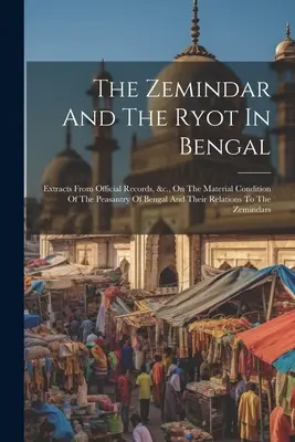 The Zemindar And The Ryot In Bengal: Extract From Official Records, &c., On The Material Condition Of The Peasantry Of Bengal And Their Relations to - The Zemindar And The Ryot In Bengal: Extracts From Official Records, &c., On The Material Condition Of The Peasantry Of Bengal And Their Relations To