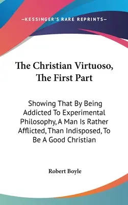 A keresztény virtuóz, Az első rész: Mely megmutatja, hogy az ember a kísérleti filozófia rabja, inkább szenved, mint hajlamos arra, hogy egy - The Christian Virtuoso, The First Part: Showing That By Being Addicted To Experimental Philosophy, A Man Is Rather Afflicted, Than Indisposed, To Be A