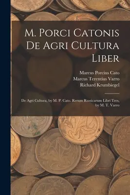 M. Porci Catonis De Agri Cultura Liber: De Agri Cultura, írta M. P. Cato. Rerum Rusticarum Libri Tres, írta M. T. Varro. - M. Porci Catonis De Agri Cultura Liber: De Agri Cultura, by M. P. Cato. Rerum Rusticarum Libri Tres, by M. T. Varro