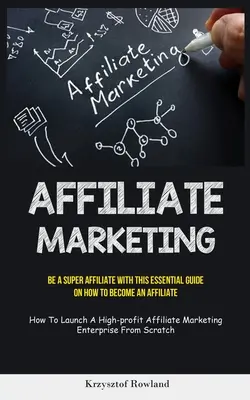 Affiliate Marketing: Legyen egy szuper affiliate ezzel az alapvető útmutatóval arról, hogyan váljon affiliate-nek (Hogyan indítsunk el egy magas profitot hozó affiliate ma - Affiliate Marketing: Be A Super Affiliate With This Essential Guide On How To Become An Affiliate (How To Launch A High-profit Affiliate Ma