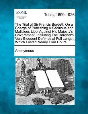 Sir Francis Burdett tárgyalása lázító és rosszindulatú rágalmazás közzétételének vádjával Őfelsége kormánya ellen, beleértve a báró úrét is - The Trial of Sir Francis Burdett, on a Charge of Publishing a Seditious and Malicious Libel Against His Majesty's Government, Including the Baronet's