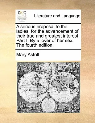 Egy komoly javaslat a hölgyeknek, az igazi és legnagyobb érdekük előmozdítására. I. rész. nemük szerelmese által. negyedik kiadás. - A Serious Proposal to the Ladies, for the Advancement of Their True and Greatest Interest. Part I. by a Lover of Her Sex. the Fourth Edition.