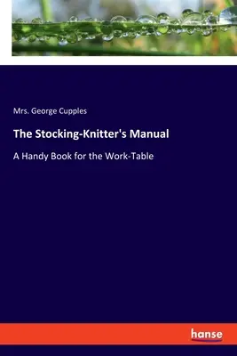 A harisnyakötő kézikönyve: Kézikönyv a munkaasztalhoz - The Stocking-Knitter's Manual: A Handy Book for the Work-Table