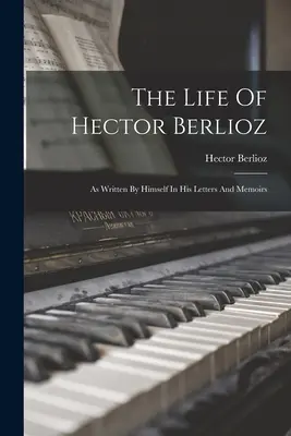 Hector Berlioz élete: Ahogyan azt ő maga írta leveleiben és emlékirataiban - The Life Of Hector Berlioz: As Written By Himself In His Letters And Memoirs