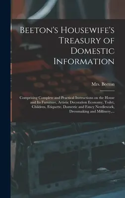 Beeton's Housewife's Treasury of Domestic Information: Teljes körű és gyakorlati útmutatásokat tartalmaz a házra és annak bútoraira, a művészi dekorációra és a lakberendezésre vonatkozóan. - Beeton's Housewife's Treasury of Domestic Information: Comprising Complete and Practical Instructions on the House and Its Furniture, Artistic Decorat