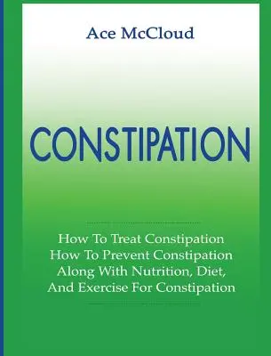 Székrekedés: Hogyan kezeljük a székrekedést: Hogyan lehet megelőzni a székrekedést: Táplálkozással, diétával és testmozgással együtt a székrekedés ellen. - Constipation: How To Treat Constipation: How To Prevent Constipation: Along With Nutrition, Diet, And Exercise For Constipation