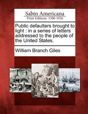 A nyilvános mulasztók napvilágra hozatala: Az Egyesült Államok népéhez intézett levélsorozatban. - Public Defaulters Brought to Light: In a Series of Letters Addressed to the People of the United States.