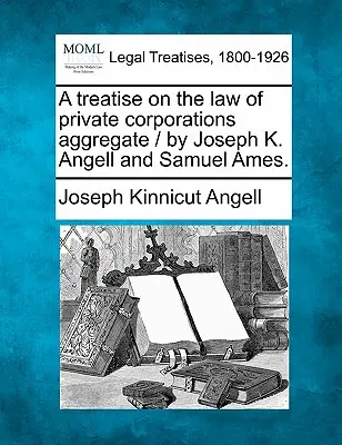 Értekezés a magántársaságok jogának összesítéséről / írta Joseph K. Angell és Samuel Ames. - A treatise on the law of private corporations aggregate / by Joseph K. Angell and Samuel Ames.