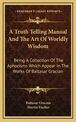 Az igazmondás kézikönyve és a világi bölcsesség művészete: A Baltasar Gracian műveiben megjelenő aforizmák gyűjteménye. - A Truth Telling Manual And The Art Of Worldly Wisdom: Being A Collection Of The Aphorisms Which Appear In The Works Of Baltasar Gracian