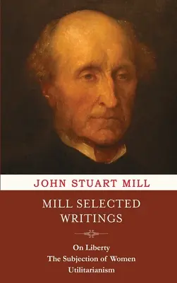 Mill válogatott írásai: Mill: A szabadságról, A nők alávetettségéről és az utilitarizmusról - Mill Selected Writings: On Liberty, The Subjection of Women, and Utilitarianism