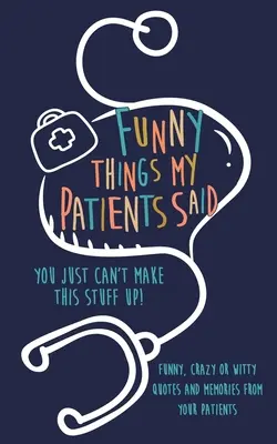 Vicces dolgok, amiket a betegeim mondtak: Ilyet nem lehet kitalálni: Vicces, őrült vagy szellemes idézetek és emlékek a betegeidtől - Funny Things my Patients Said: You just can't make this stuff up: Funny, Crazy or Witty Quotes and memories from your patients