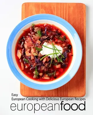 Európai ételek: Könnyű európai főzés finom európai receptekkel - European Food: Easy European Cooking with Delicious European Recipes