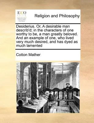 Desiderius. Or, a Desirable Man Describ'd; In the Characters of One Worthy to Be, a Man Greatly Beloved. and an Example of One, Who Lived Very Much De