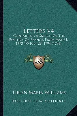 Levelek V4: A franciaországi politika vázlatát tartalmazza, 1793. május 31-től 1794. július 28-ig - Letters V4: Containing A Sketch Of The Politics Of France, From May 31, 1793 To July 28, 1794