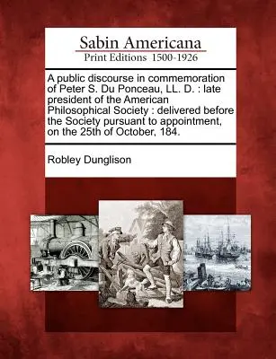 Nyilvános beszéd Peter S. Du Ponceau, LL. D.: Az Amerikai Filozófiai Társaság néhai elnöke: A társaság előtt elhangzott - A Public Discourse in Commemoration of Peter S. Du Ponceau, LL. D.: Late President of the American Philosophical Society: Delivered Before the Society