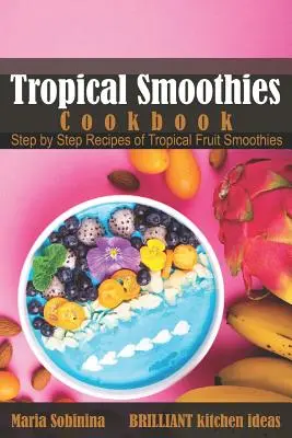 Trópusi turmixok szakácskönyve: Trópusi gyümölcsös turmixok lépésről lépésre receptjei - Tropical Smoothies Cookbook: Step by Step Recipes of Tropical Fruit Smoothies