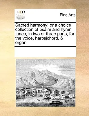 Sacred Harmony: Or a Choice Collection of Psalm and Hymn Tunes, in Two or Three Parts, for the Voice, Harpsichord, & Organ.