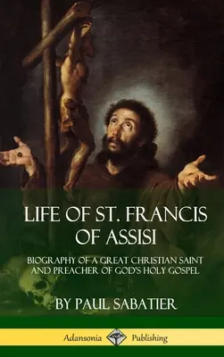 Assisi Szent Ferenc élete: Egy nagy keresztény szent és Isten szent evangéliumának hirdetőjének életrajza - Life of St. Francis of Assisi: Biography of a Great Christian Saint and Preacher of God's Holy Gospel