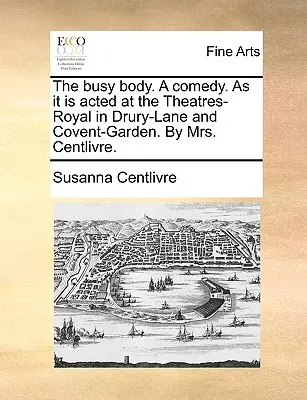 The Busy Body. a Comedy. as It Is A A Theatres-Royal in Drury-Lane and Covent-Garden. by Mrs. Centlivre. - The Busy Body. a Comedy. as It Is Acted at the Theatres-Royal in Drury-Lane and Covent-Garden. by Mrs. Centlivre.