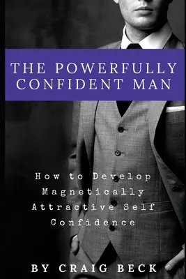 Az erőteljesen magabiztos férfi: Hogyan fejlesszünk mágnesként vonzó önbizalmat? - The Powerfully Confident Man: How to Develop Magnetically Attractive Self Confidence