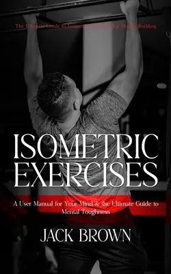 Izometrikus gyakorlatok: The Ultimate Guide to Isometric Exercises for Muscle Building (A User Manual for Your Mind & the Ultimate Guide to Men - Isometric Exercises: The Ultimate Guide to Isometric Exercises for Muscle Building (A User Manual for Your Mind & the Ultimate Guide to Men