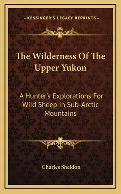 A felső Yukon vadonja: A Hunter's Explorations for Wild Sheep In Sub-Arctic Mountains - The Wilderness Of The Upper Yukon: A Hunter's Explorations For Wild Sheep In Sub-Arctic Mountains