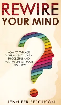 Rewire Your Mind: Hogyan változtasd meg az elmédet, hogy sikeres és pozitív életet élhess a saját feltételeid szerint - Rewire Your Mind: How To Change Your Mind To Live A Successful And Positive Life On Your Own Terms