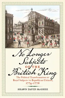 Már nem a brit király alattvalói: A királyi alattvalók politikai átalakulása köztársasági polgárokká, 1774-1776 - No Longer Subjects of the British King: The Political Transformation of Royal Subjects to Republican Citizens, 1774-1776