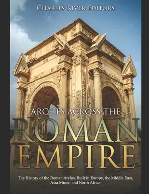 Ívek a Római Birodalomban: Az Európában, a Közel-Keleten, Kis-Ázsiában és Észak-Afrikában épített római boltívek története - Arches across the Roman Empire: The History of the Roman Arches Built in Europe, the Middle East, Asia Minor, and North Africa