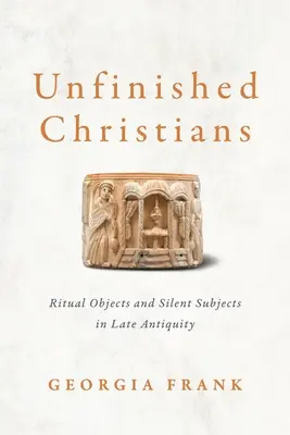 Befejezetlen keresztények: Rituális tárgyak és elhallgatott tárgyak a késő antikvitásban - Unfinished Christians: Ritual Objects and Silent Subjects in Late Antiquity