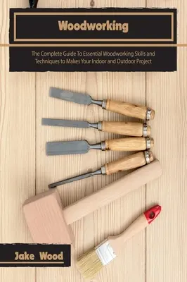 Woodworking: The Complete Guide To Essential Woodworking Skills and Techniques to Makes Your Indoor and Outdoor Project (A teljes útmutató az alapvető famegmunkálási készségekhez és technikákhoz) - Woodworking: The Complete Guide To Essential Woodworking Skills and Techniques to Makes Your Indoor and Outdoor Project