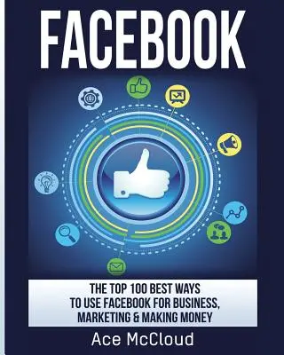 Facebook: A 100 legjobb módszer a Facebook üzleti, marketing és pénzkereseti célokra való felhasználására - Facebook: The Top 100 Best Ways To Use Facebook For Business, Marketing, & Making Money