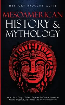 Mezoamerikai történelem és mitológia: Azték, inka, maja, tolték, zapotec és közép-amerikai mítoszok, legendák, rejtélyek és történelem feltárása - Mesoamerican History & Mythology: Aztec, Inca, Maya, Toltec, Zapotec & Central American Myths, Legends, Mysteries & History Uncovered