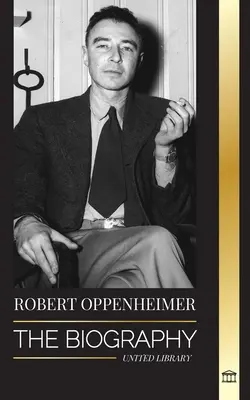 Robert Oppenheimer: Az atombomba amerikai atyjának és a Manhattan-projekt igazgatójának életrajza - Robert Oppenheimer: The Biography of the American Father of the atomic bomb and director of the Manhattan Project