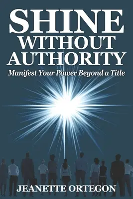 Ragyogj hatóság nélkül: Megnyilvánítani a hatalmadat egy címen túl - Shine Without Authority: Manifest your power beyond a title