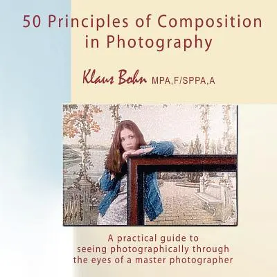 A fényképezés 50 kompozíciós elvei: Gyakorlati útmutató a fotográfiai látásmódhoz egy mesterfotós szemével - 50 Principles of Composition in Photography: A Practical Guide to Seeing Photographically Through the Eyes of a Master Photographer