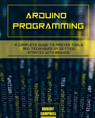 Arduino programozás: A Complete Guide to Master Tools and Techniques On Getting Started With Arduino - Arduino programming: A Complete Guide to Master Tools and Techniques On Getting Started With Arduino