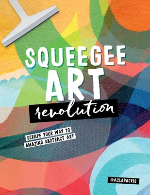 Squeegee Art Revolution: Scrape Your Way to Amazing Abstract Art: Scrape Your Way to Amazing Abstract Art - Squeegee Art Revolution: Scrape Your Way to Amazing Abstract Art
