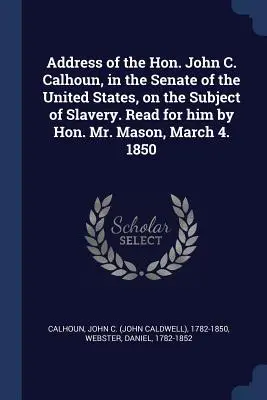 John C. Calhoun beszéde az Egyesült Államok szenátusában a rabszolgaságról. Felolvasta helyette Hon. Mr. Mason, március 4-én. 1850 - Address of the Hon. John C. Calhoun, in the Senate of the United States, on the Subject of Slavery. Read for him by Hon. Mr. Mason, March 4. 1850