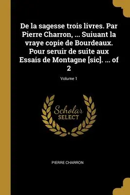 De la sagesse trois livres. Par Pierre Charron, ... Suiuant la vraye copie de Bourdeaux. Pour seruir de suite aux Essais de Montagne [sic]. ... of 2;