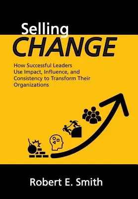 Prodejní změna: Jak úspěšní lídři využívají působení, vlivu a důslednosti k transformaci svých organizací. - Selling Change: How Successful Leaders Use Impact, Influence, and Consistency to Transform Their Organizations