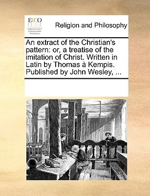 Kivonat a keresztény mintaképből: Vagy egy értekezés Krisztus utánzásáról. Latin nyelven írta Thomas Kempis. Kiadta John Wesley, ... - An Extract of the Christian's Pattern: Or, a Treatise of the Imitation of Christ. Written in Latin by Thomas Kempis. Published by John Wesley, ...