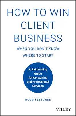 Hogyan nyerjünk ügyfeleket, ha nem tudjuk, hol kezdjük: A Rainmaking Guide for Consulting and Professional Services (Útmutató a tanácsadáshoz és a szakmai szolgáltatásokhoz) - How to Win Client Business When You Don't Know Where to Start: A Rainmaking Guide for Consulting and Professional Services